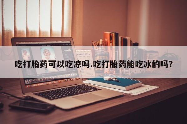 米非司酮片微信下单联系方式吃打胎药可以吃凉吗.吃打胎药能吃冰的吗？
