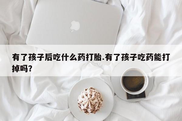 米非司酮片微信下单联系方式有了孩子后吃什么药打胎.有了孩子吃药能打掉吗？