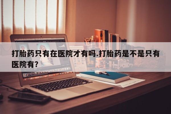 米非司酮片微信下单联系方式打胎药只有在医院才有吗.打胎药是不是只有医院有？