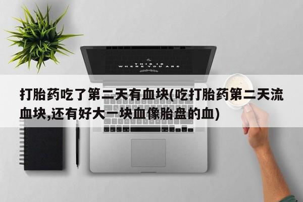 米非司酮片微信下单联系方式打胎药吃了第二天有血块(吃打胎药第二天流血块,还有好大一块血像胎盘的血)