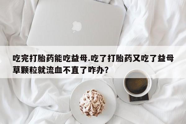 米非司酮片微信下单联系方式吃完打胎药能吃益母.吃了打胎药又吃了益母草颗粒就流血不直了咋办？