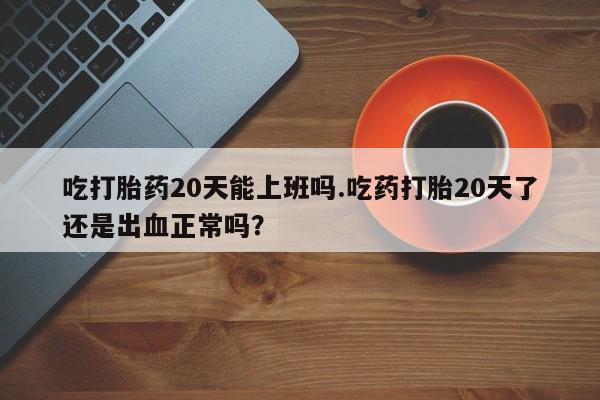 米非司酮片微信下单联系方式吃打胎药20天能上班吗.吃药打胎20天了还是出血正常吗？
