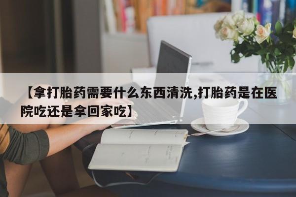 米非司酮片微信下单联系方式【拿打胎药需要什么东西清洗,打胎药是在医院吃还是拿回家吃】