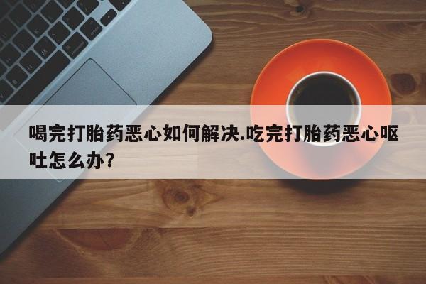 米非司酮片微信下单联系方式喝完打胎药恶心如何解决.吃完打胎药恶心呕吐怎么办？