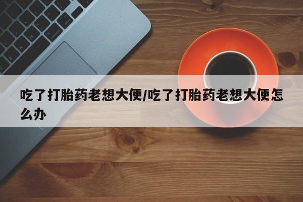米非司酮片微信下单联系方式吃了打胎药老想大便/吃了打胎药老想大便怎么办