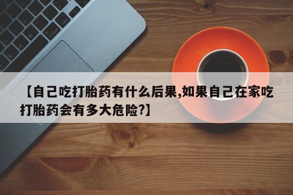 米非司酮片微信下单联系方式【自己吃打胎药有什么后果,如果自己在家吃打胎药会有多大危险?】