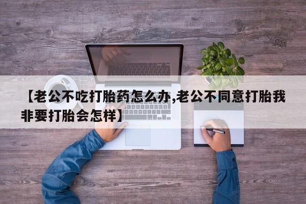 米非司酮片微信下单联系方式【老公不吃打胎药怎么办,老公不同意打胎我非要打胎会怎样】