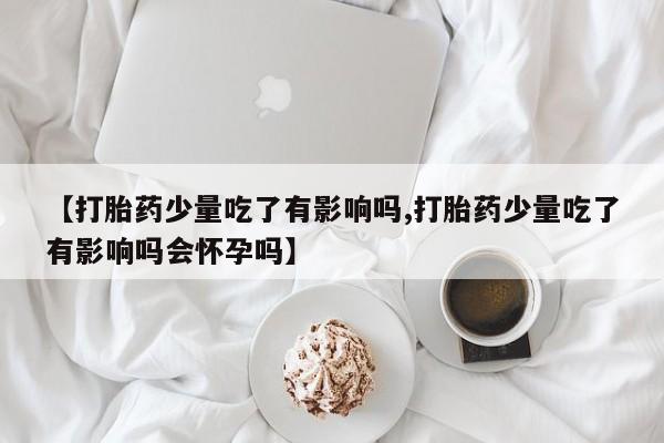 米非司酮片微信下单联系方式【打胎药少量吃了有影响吗,打胎药少量吃了有影响吗会怀孕吗】