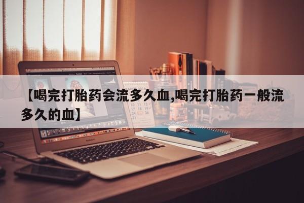 米非司酮片微信下单联系方式【喝完打胎药会流多久血,喝完打胎药一般流多久的血】