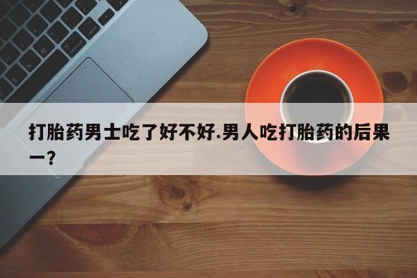 米非司酮片微信下单联系方式打胎药男士吃了好不好.男人吃打胎药的后果一？