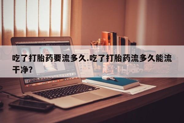 米非司酮片微信下单联系方式吃了打胎药要流多久.吃了打胎药流多久能流干净？