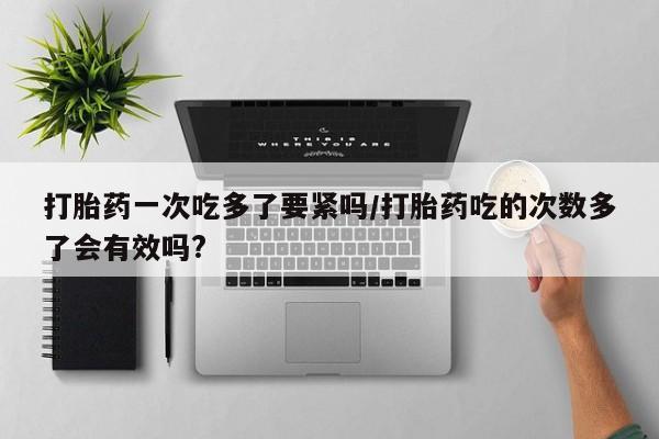 米非司酮片微信下单联系方式打胎药一次吃多了要紧吗/打胎药吃的次数多了会有效吗?
