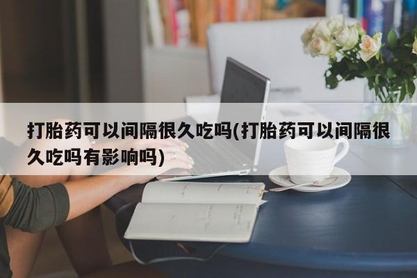 米非司酮片微信下单联系方式打胎药可以间隔很久吃吗(打胎药可以间隔很久吃吗有影响吗)