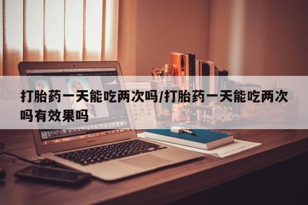 米非司酮片微信下单联系方式打胎药一天能吃两次吗/打胎药一天能吃两次吗有效果吗
