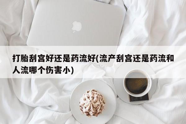 米非司酮片微信下单联系方式打胎刮宫好还是药流好(流产刮宫还是药流和人流哪个伤害小)