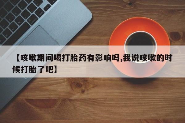 米非司酮片微信下单联系方式【咳嗽期间喝打胎药有影响吗,我说咳嗽的时候打胎了吧】