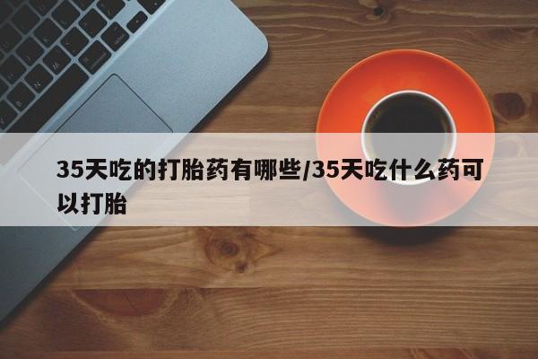 米非司酮片微信下单联系方式35天吃的打胎药有哪些/35天吃什么药可以打胎