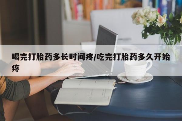 米非司酮片微信下单联系方式喝完打胎药多长时间疼/吃完打胎药多久开始疼