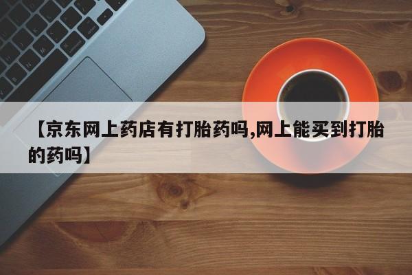 米非司酮片微信下单联系方式【京东网上药店有打胎药吗,网上能买到打胎的药吗】