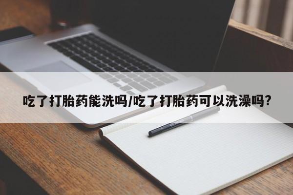 米非司酮片微信下单联系方式吃了打胎药能洗吗/吃了打胎药可以洗澡吗?