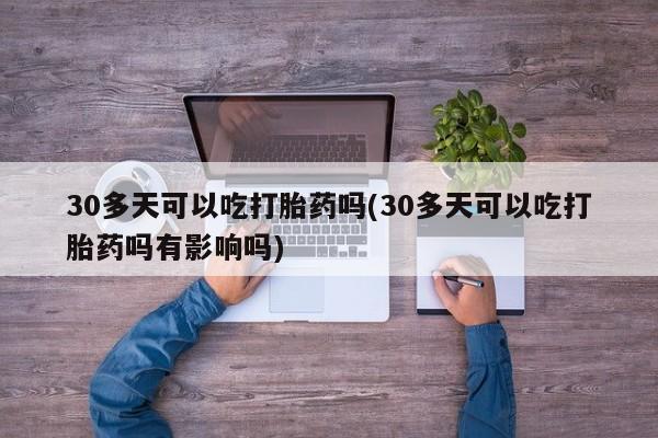米非司酮片微信下单联系方式30多天可以吃打胎药吗(30多天可以吃打胎药吗有影响吗)