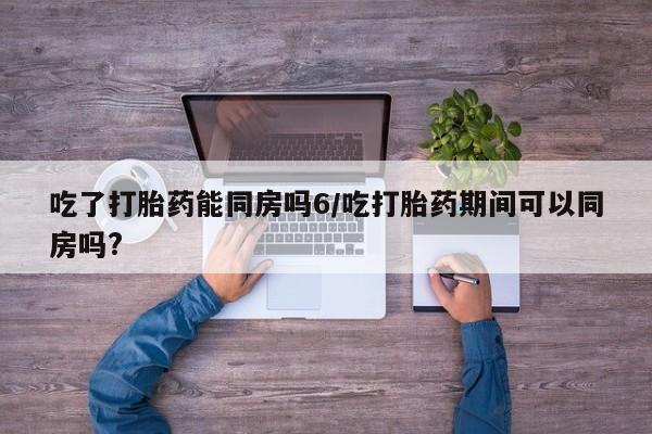 米非司酮片微信下单联系方式吃了打胎药能同房吗6/吃打胎药期间可以同房吗?
