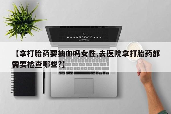 米非司酮片微信下单联系方式【拿打胎药要抽血吗女性,去医院拿打胎药都需要检查哪些?】