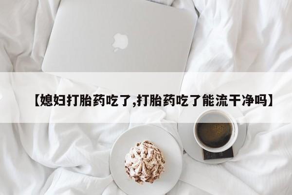 米非司酮片微信下单联系方式【媳妇打胎药吃了,打胎药吃了能流干净吗】