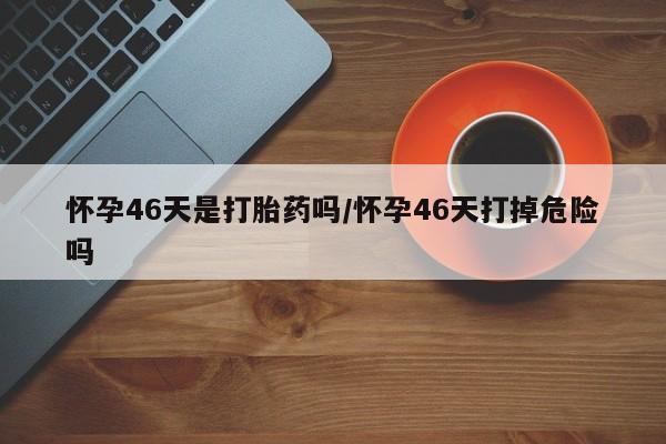 米非司酮片微信下单联系方式怀孕46天是打胎药吗/怀孕46天打掉危险吗