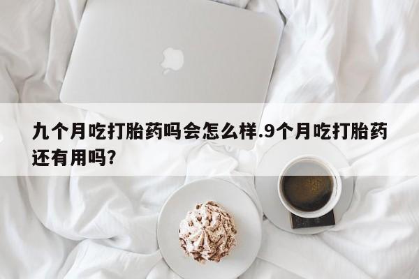 米非司酮片微信下单联系方式九个月吃打胎药吗会怎么样.9个月吃打胎药还有用吗？