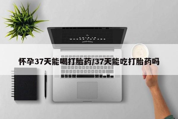 米非司酮片微信下单联系方式怀孕37天能喝打胎药/37天能吃打胎药吗