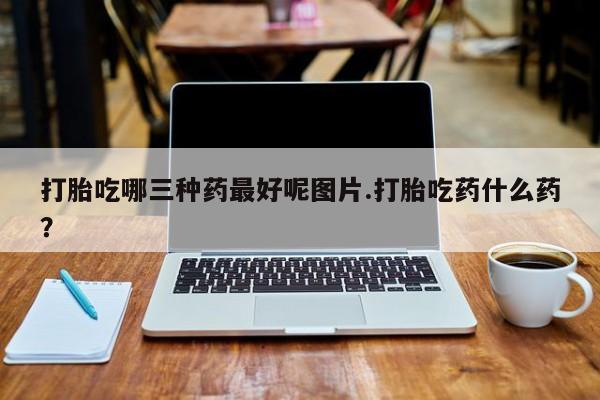 米非司酮片微信下单联系方式打胎吃哪三种药最好呢图片.打胎吃药什么药？