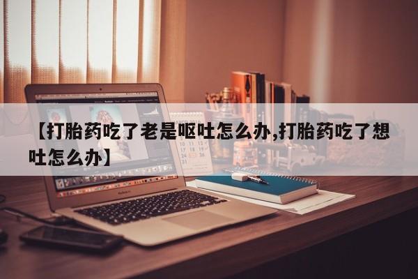 米非司酮片微信下单联系方式【打胎药吃了老是呕吐怎么办,打胎药吃了想吐怎么办】