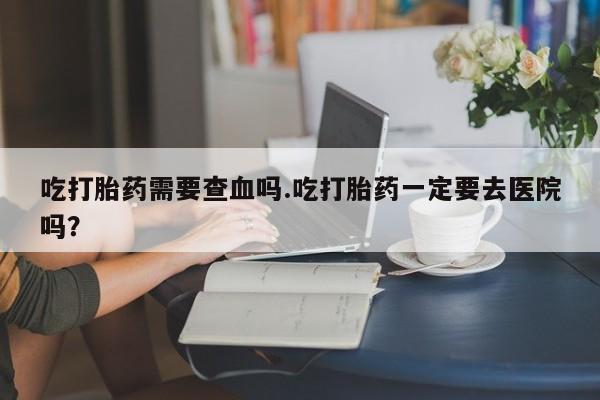 米非司酮片微信下单联系方式吃打胎药需要查血吗.吃打胎药一定要去医院吗？