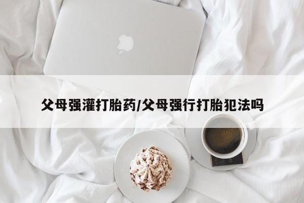 米非司酮片微信下单联系方式父母强灌打胎药/父母强行打胎犯法吗