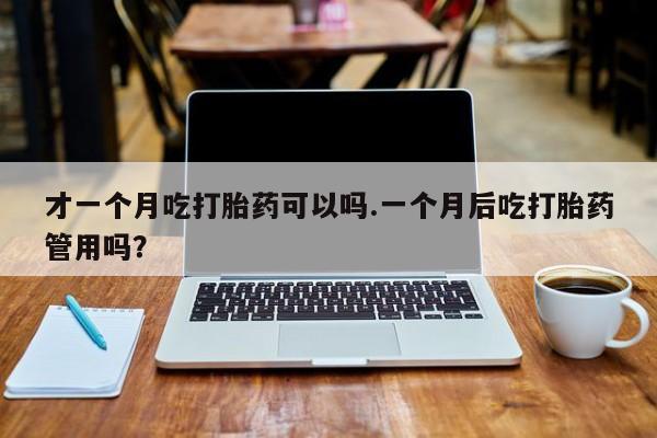 米非司酮片微信下单联系方式才一个月吃打胎药可以吗.一个月后吃打胎药管用吗？