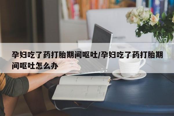 米非司酮片微信下单联系方式孕妇吃了药打胎期间呕吐/孕妇吃了药打胎期间呕吐怎么办
