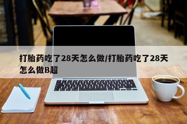米非司酮片微信下单联系方式打胎药吃了28天怎么做/打胎药吃了28天怎么做B超