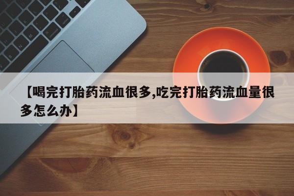 米非司酮片微信下单联系方式【喝完打胎药流血很多,吃完打胎药流血量很多怎么办】