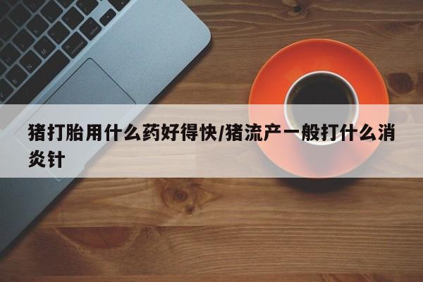 米非司酮片微信下单联系方式猪打胎用什么药好得快/猪流产一般打什么消炎针