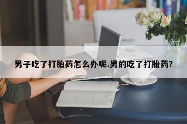 米非司酮片微信下单联系方式男子吃了打胎药怎么办呢.男的吃了打胎药？