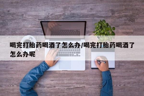 米非司酮片微信下单联系方式喝完打胎药喝酒了怎么办/喝完打胎药喝酒了怎么办呢