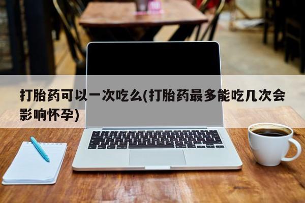 米非司酮片微信下单联系方式打胎药可以一次吃么(打胎药最多能吃几次会影响怀孕)