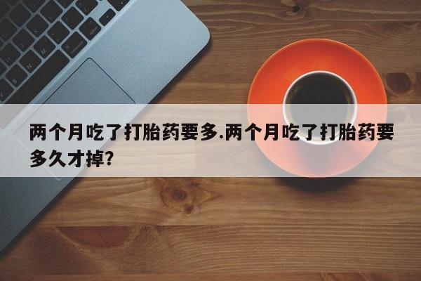 米非司酮片微信下单联系方式两个月吃了打胎药要多.两个月吃了打胎药要多久才掉？