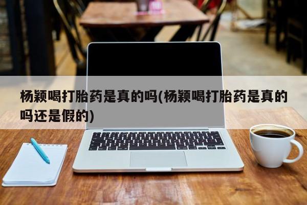 米非司酮片微信下单联系方式杨颖喝打胎药是真的吗(杨颖喝打胎药是真的吗还是假的)