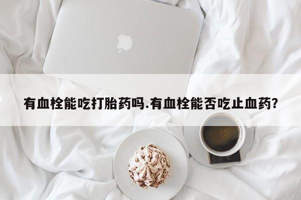 米非司酮片微信下单联系方式有血栓能吃打胎药吗.有血栓能否吃止血药？